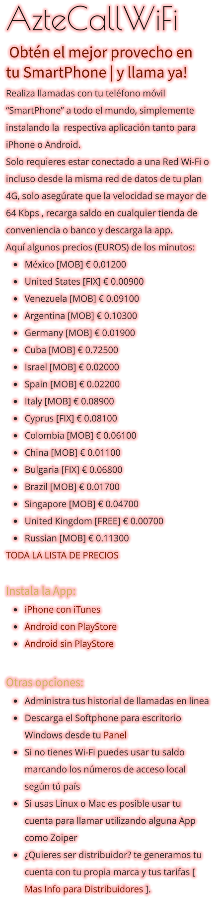 AzteCallWiFi  Obtén el mejor provecho en tu SmartPhone | y llama ya!  Realiza llamadas con tu teléfono móvil “SmartPhone” a todo el mundo, simplemente instalando la  respectiva aplicación tanto para iPhone o Android. Solo requieres estar conectado a una Red Wi-Fi o incluso desde la misma red de datos de tu plan 4G, solo asegúrate que la velocidad se mayor de 64 Kbps , recarga saldo en cualquier tienda de conveniencia o banco y descarga la app.  Aquí algunos precios (EUROS) de los minutos:  •	México [MOB] € 0.01200 •	United States [FIX] € 0.00900 •	Venezuela [MOB] € 0.09100 •	Argentina [MOB] € 0.10300 •	Germany [MOB] € 0.01900 •	Cuba [MOB] € 0.72500 •	Israel [MOB] € 0.02000 •	Spain [MOB] € 0.02200 •	Italy [MOB] € 0.08900 •	Cyprus [FIX] € 0.08100  •	Colombia [MOB] € 0.06100 •	China [MOB] € 0.01100 •	Bulgaria [FIX] € 0.06800 •	Brazil [MOB] € 0.01700 •	Singapore [MOB] € 0.04700 •	United Kingdom [FREE] € 0.00700 •	Russian [MOB] € 0.11300  TODA LA LISTA DE PRECIOS  Instala la App: •	iPhone con iTunes •	Android con PlayStore •	Android sin PlayStore  Otras opciones: •	Administra tus historial de llamadas en linea •	Descarga el Softphone para escritorio Windows desde tu Panel •	Si no tienes Wi-Fi puedes usar tu saldo marcando los números de acceso local según tú país •	Si usas Linux o Mac es posible usar tu cuenta para llamar utilizando alguna App como Zoiper •	¿Quieres ser distribuidor? te generamos tu cuenta con tu propia marca y tus tarifas [ Mas Info para Distribuidores ].